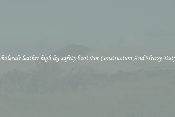 Buy Wholesale leather high leg safety boot For Construction And Heavy Duty Work