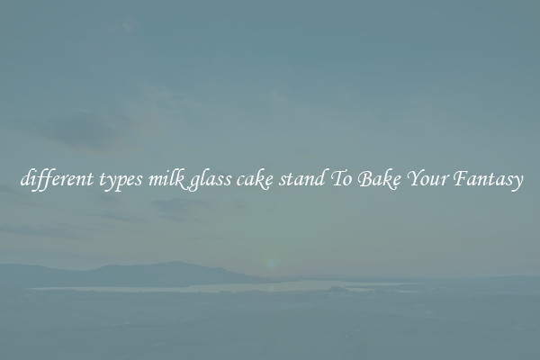 different types milk glass cake stand To Bake Your Fantasy